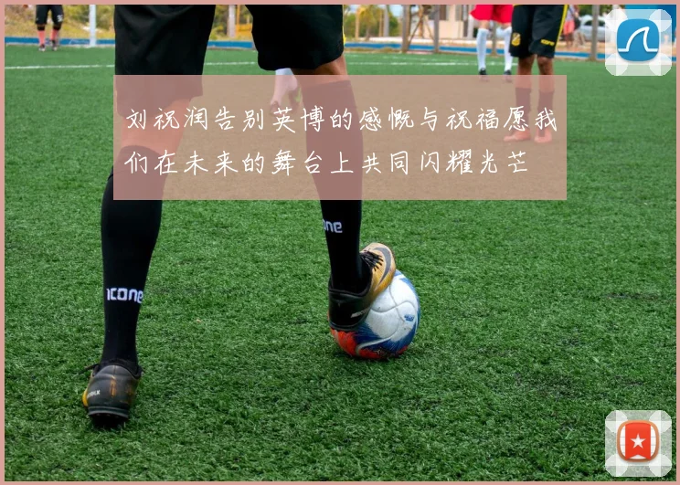 刘祝润告别英博的感慨与祝福愿我们在未来的舞台上共同闪耀光芒