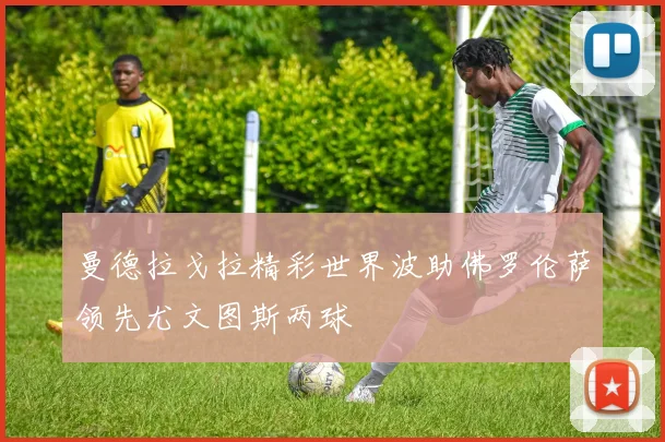 曼德拉戈拉精彩世界波助佛罗伦萨领先尤文图斯两球