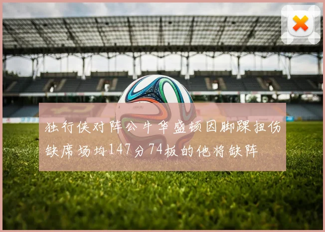 独行侠对阵公牛华盛顿因脚踝扭伤缺席场均147分74板的他将缺阵