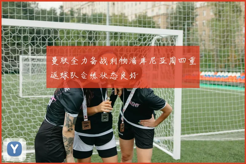 曼联全力备战利物浦库尼亚周四重返球队合练状态良好