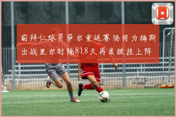 前拜仁球员萨尔重返赛场将为梅斯出战里尔时隔818天再度披挂上阵