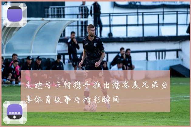 麦迪与卡特携手推出播客表兄弟分享体育故事与精彩瞬间