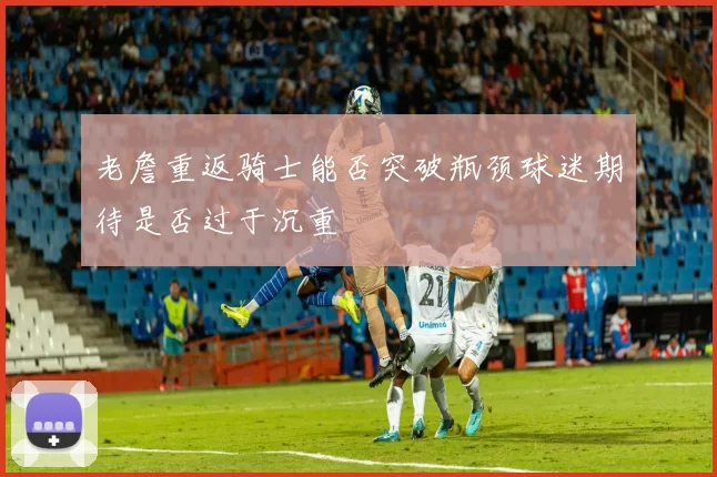 老詹重返骑士能否突破瓶颈球迷期待是否过于沉重