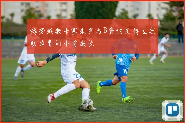 梅努感激卡塞米罗与B费的支持立志助力青训小将成长