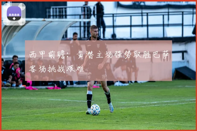 西甲前瞻：黄潜主场强势取胜巴萨客场挑战艰难