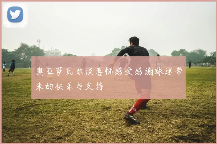 奥亚萨瓦尔谈喜悦感受感谢球迷带来的快乐与支持