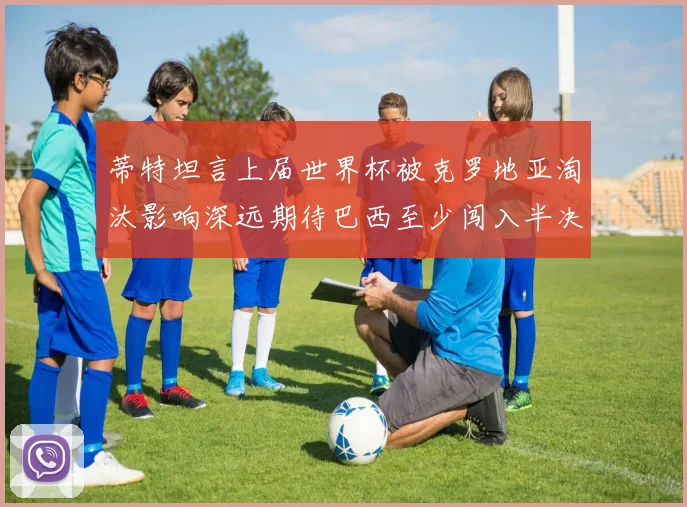 蒂特坦言上届世界杯被克罗地亚淘汰影响深远期待巴西至少闯入半决赛