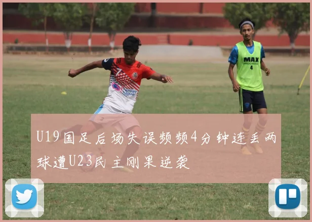 U19国足后场失误频频4分钟连丢两球遭U23民主刚果逆袭
