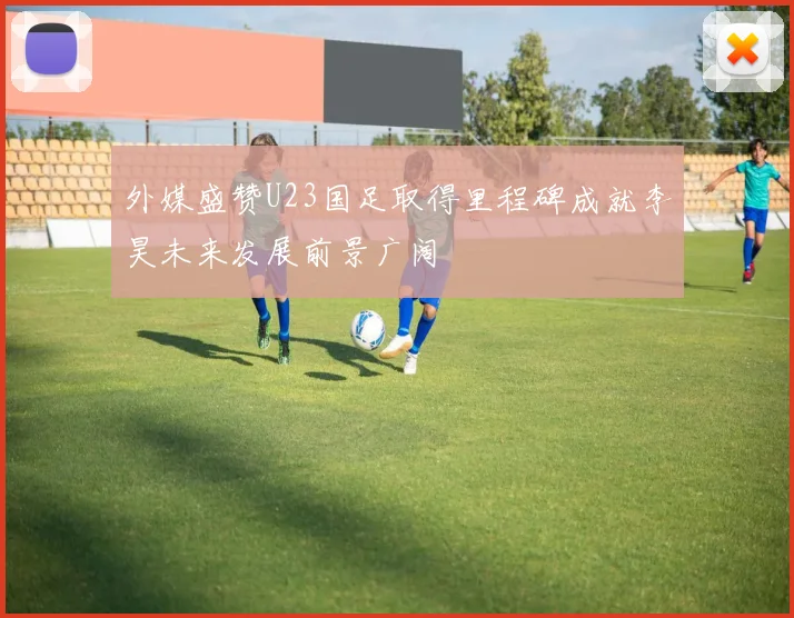 外媒盛赞U23国足取得里程碑成就李昊未来发展前景广阔