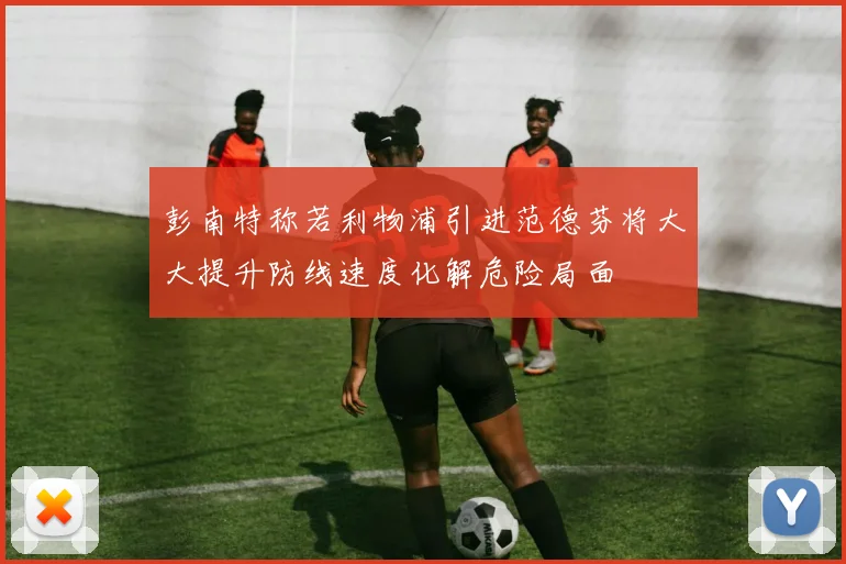 彭南特称若利物浦引进范德芬将大大提升防线速度化解危险局面