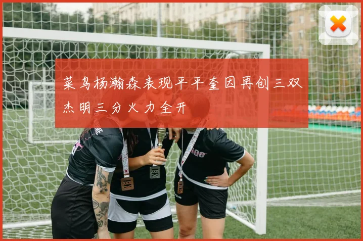 菜鸟杨瀚森表现平平奎因再创三双杰明三分火力全开